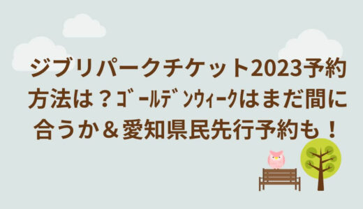 ジブリパークチケット2023予約方法は？ｺﾞｰﾙﾃﾞﾝｳｨｰｸはまだ間に合うか＆愛知県民先行予約も！